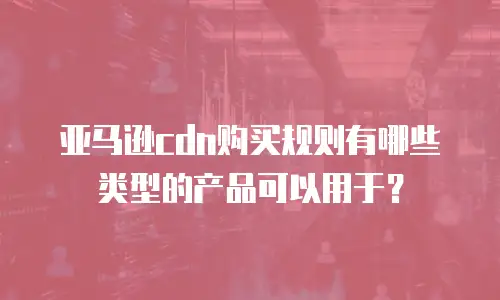 亚马逊cdn购买规则有哪些类型的产品可以用于？
