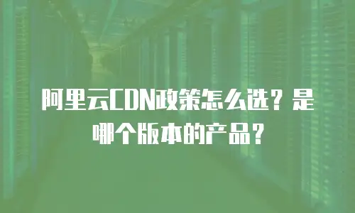阿里云CDN政策怎么选？是哪个版本的产品？