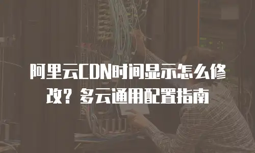 阿里云CDN时间显示怎么修改？多云通用配置指南
