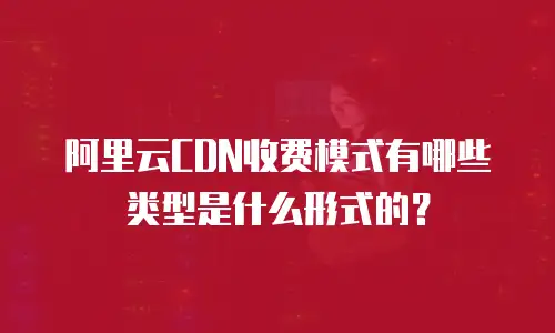 阿里云CDN收费模式有哪些类型是什么形式的？