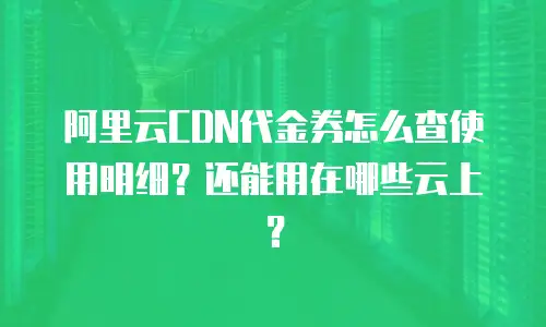 阿里云CDN代金券怎么查使用明细？还能用在哪些云上？