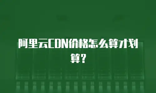 阿里云CDN价格怎么算才划算？