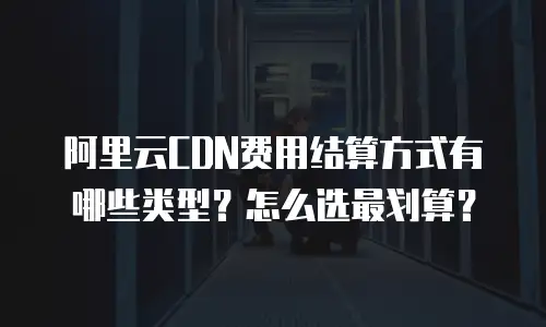 阿里云CDN费用结算方式有哪些类型？怎么选最划算？