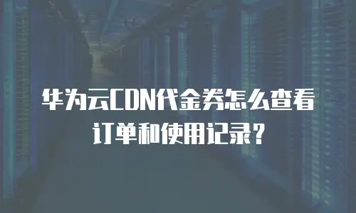 华为云CDN代金券怎么查看订单和使用记录？