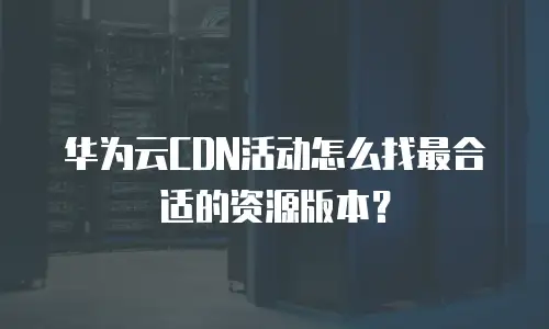 华为云CDN活动怎么找最合适的资源版本？