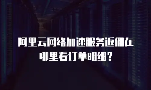 阿里云网络加速服务返佣在哪里看订单明细？