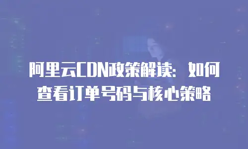 阿里云CDN政策解读：如何查看订单号码与核心策略