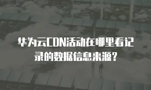 华为云CDN活动在哪里看记录的数据信息来源？