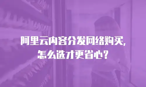 阿里云内容分发网络购买，怎么选才更省心？