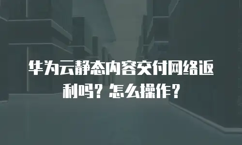 华为云静态内容交付网络返利吗？怎么操作？