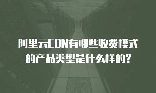 阿里云CDN有哪些收费模式的产品类型是什么样的？