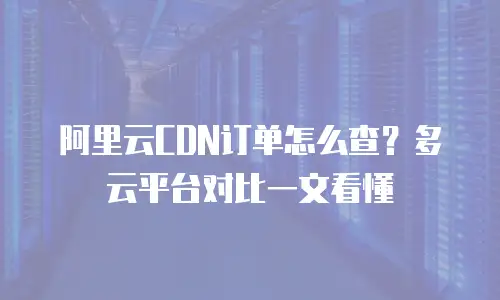 阿里云CDN订单怎么查？多云平台对比一文看懂