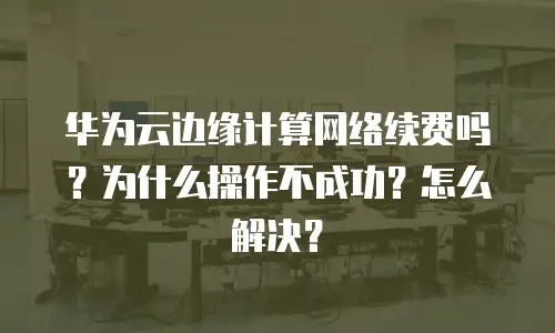 华为云边缘计算网络续费吗？为什么操作不成功？怎么解决？