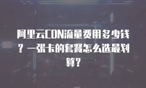 阿里云CDN流量费用多少钱？一张卡的套餐怎么选最划算？