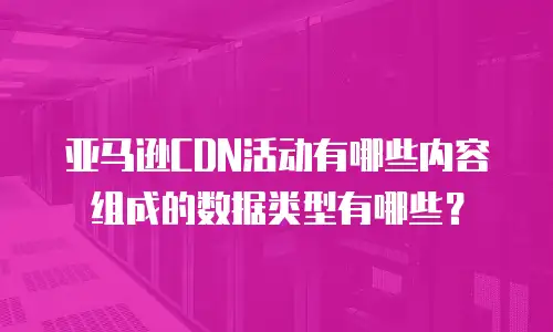 亚马逊CDN活动有哪些内容组成的数据类型有哪些？