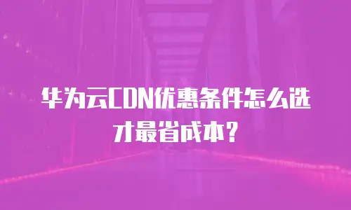 华为云CDN优惠条件怎么选才最省成本？