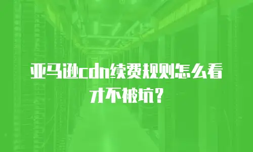 亚马逊cdn续费规则怎么看才不被坑？