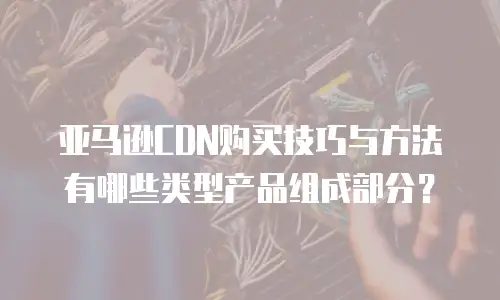 亚马逊CDN购买技巧与方法有哪些类型产品组成部分？