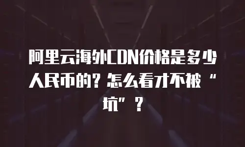 阿里云海外CDN价格是多少人民币的？怎么看才不被&ldquo;坑&rdquo;？