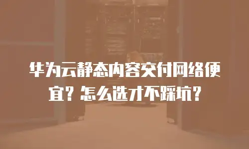 华为云静态内容交付网络便宜？怎么选才不踩坑？