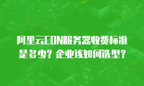 阿里云CDN服务器收费标准是多少？企业该如何选型？