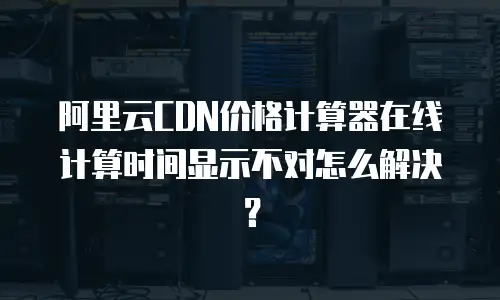阿里云CDN价格计算器在线计算时间显示不对怎么解决？