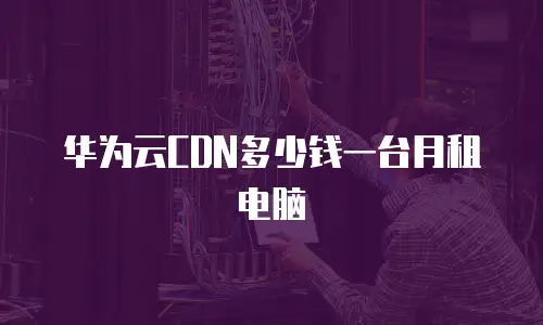 华为云CDN多少钱一台月租电脑