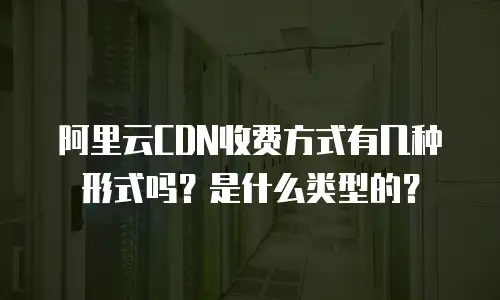 阿里云CDN收费方式有几种形式吗？是什么类型的？