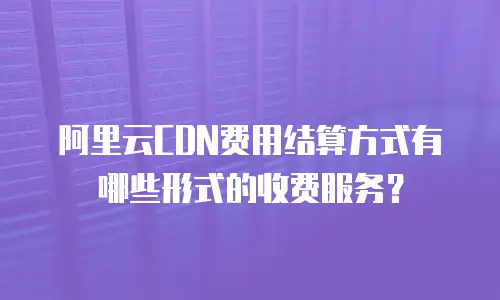阿里云CDN费用结算方式有哪些形式的收费服务？