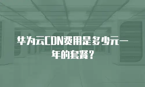 华为云CDN费用是多少元一年的套餐？