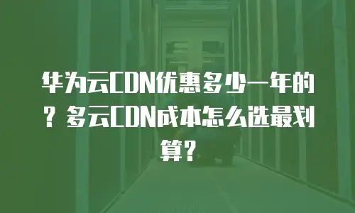 华为云CDN优惠多少一年的？多云CDN成本怎么选最划算？