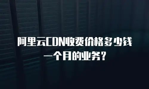 阿里云CDN收费价格多少钱一个月的业务？