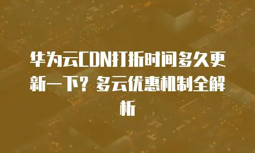 华为云CDN打折时间多久更新一下？多云优惠机制全解析