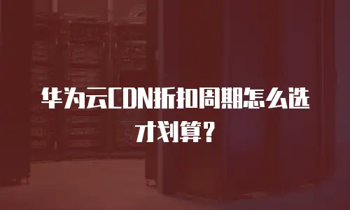 华为云CDN折扣周期怎么选才划算？