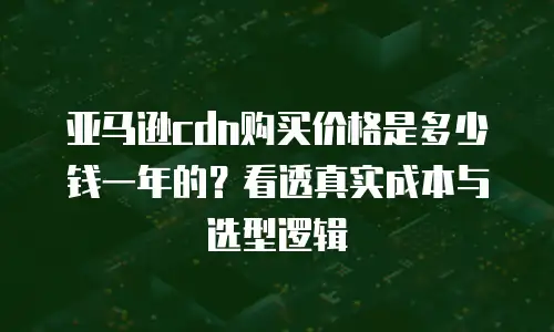 亚马逊cdn购买价格是多少钱一年的？看透真实成本与选型逻辑