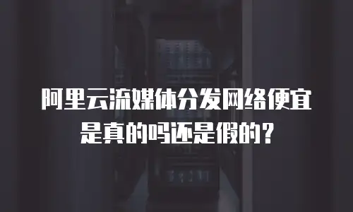阿里云流媒体分发网络便宜是真的吗还是假的？