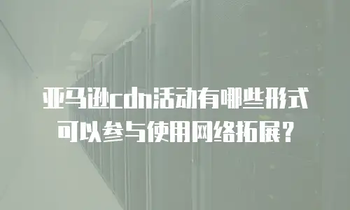 亚马逊cdn活动有哪些形式可以参与使用网络拓展？