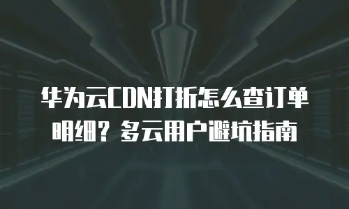 华为云CDN打折怎么查订单明细？多云用户避坑指南