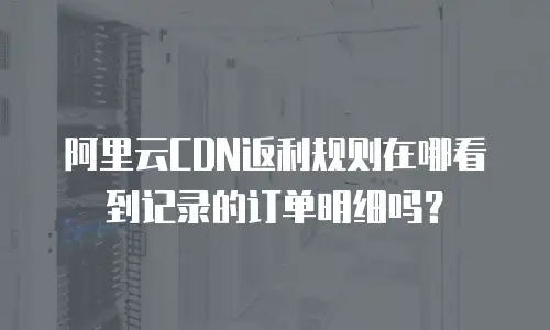 阿里云CDN返利规则在哪看到记录的订单明细吗？