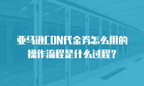 亚马逊CDN代金券怎么用的操作流程是什么过程？