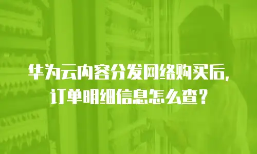 华为云内容分发网络购买后，订单明细信息怎么查？