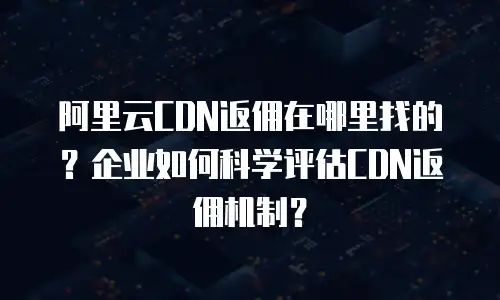 阿里云CDN返佣在哪里找的？企业如何科学评估CDN返佣机制？