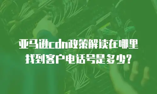 亚马逊cdn政策解读在哪里找到客户电话号是多少？