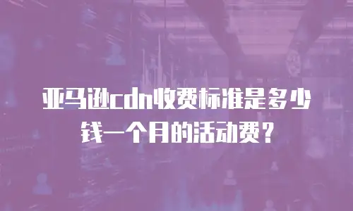 亚马逊cdn收费标准是多少钱一个月的活动费？