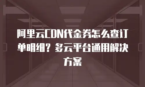 阿里云CDN代金券怎么查订单明细？多云平台通用解决方案