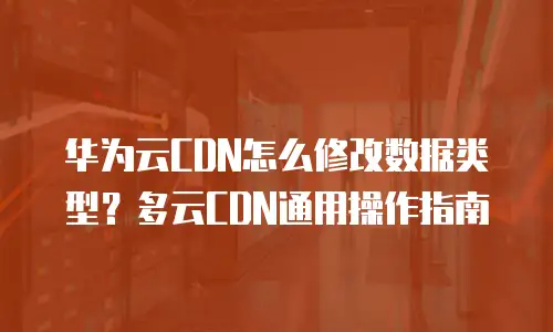 华为云CDN怎么修改数据类型？多云CDN通用操作指南