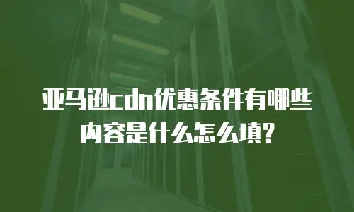 亚马逊cdn优惠条件有哪些内容是什么怎么填？