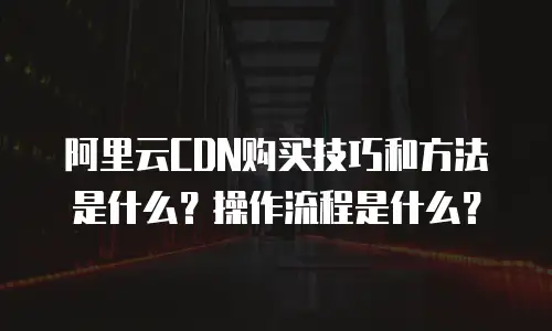 阿里云CDN购买技巧和方法是什么？操作流程是什么？