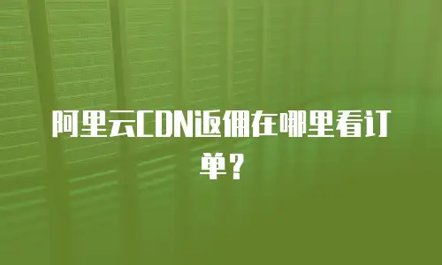 阿里云CDN返佣在哪里看订单？