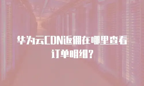 华为云CDN返佣在哪里查看订单明细？